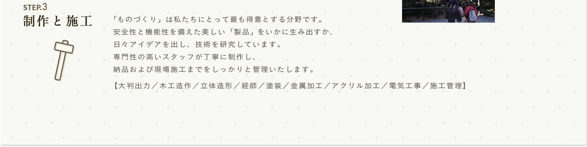 STEP.3 制作と施工 「ものづくり」は私たちにとって最も得意とする分野です。安全性と機能性を備えた美しい「製品」をいかに生み出すか、日々アイデアを出し、技術を研究しています。専門性の高いスタッフが丁寧に制作し、納品および現場施工までをしっかりと管理いたします。【大判出力／木工造作／立体造形／経師／塗装／金属加工／アクリル加工／電気工事／施工管理】